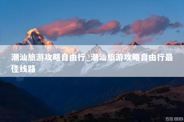 潮汕旅游攻略自由行_潮汕旅游攻略自由行最佳线路