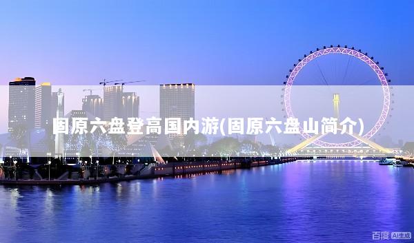 固原六盘登高国内游(固原六盘山简介)