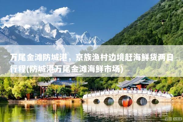 万尾金滩防城港，京族渔村边境赶海鲜货两日行程(防城港万尾金滩海鲜市场)
