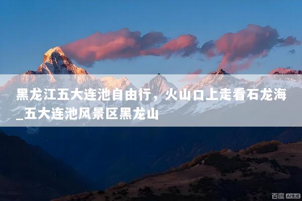 黑龙江五大连池自由行，火山口上走看石龙海_五大连池风景区黑龙山