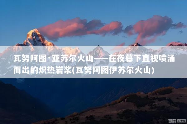 瓦努阿图·亚苏尔火山——在夜幕下直视喷涌而出的炽热岩浆(瓦努阿图伊苏尔火山)