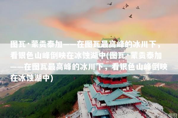 图瓦·蒙贡泰加——在图瓦最高峰的冰川下，看银色山峰倒映在冰蚀湖中(图瓦·蒙贡泰加——在图瓦最高峰的冰川下，看银色山峰倒映在冰蚀湖中)