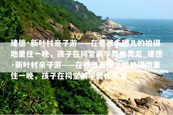 建德·新叶村亲子游——在爸爸去哪儿的拍摄地里住一晚，孩子在祠堂前学舞板凳龙_建德·新叶村亲子游——在爸爸去哪儿的拍摄地里住一晚，孩子在祠堂前学舞板凳龙