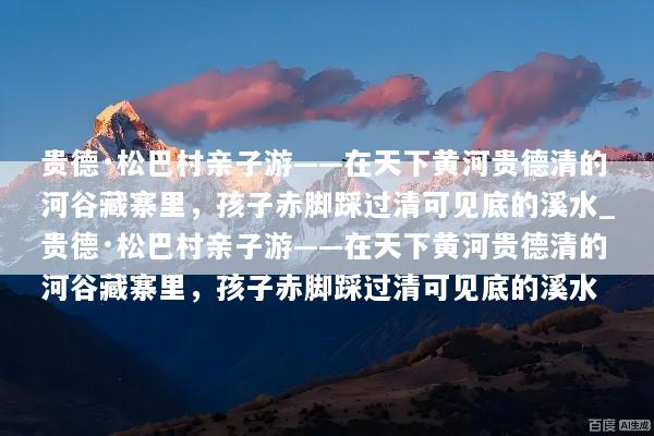 贵德·松巴村亲子游——在天下黄河贵德清的河谷藏寨里，孩子赤脚踩过清可见底的溪水_贵德·松巴村亲子游——在天下黄河贵德清的河谷藏寨里，孩子赤脚踩过清可见底的溪水