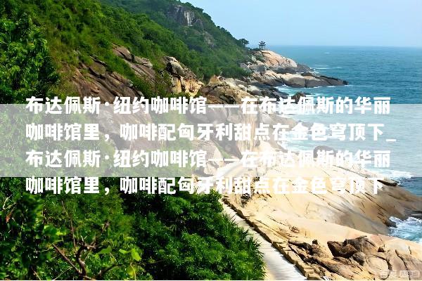 布达佩斯·纽约咖啡馆——在布达佩斯的华丽咖啡馆里，咖啡配匈牙利甜点在金色穹顶下_布达佩斯·纽约咖啡馆——在布达佩斯的华丽咖啡馆里，咖啡配匈牙利甜点在金色穹顶下