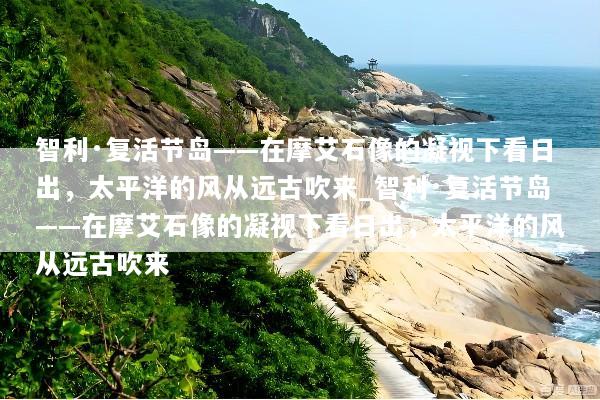 智利·复活节岛——在摩艾石像的凝视下看日出，太平洋的风从远古吹来_智利·复活节岛——在摩艾石像的凝视下看日出，太平洋的风从远古吹来