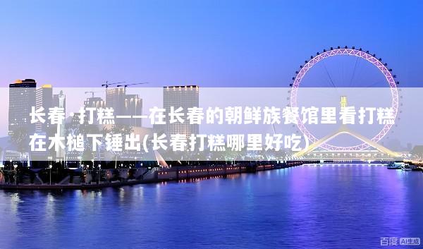 长春·打糕——在长春的朝鲜族餐馆里看打糕在木槌下锤出(长春打糕哪里好吃)