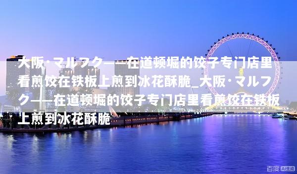 大阪·マルフク——在道顿堀的饺子专门店里看煎饺在铁板上煎到冰花酥脆_大阪·マルフク——在道顿堀的饺子专门店里看煎饺在铁板上煎到冰花酥脆