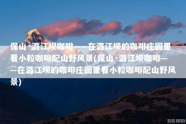 保山·潞江坝咖啡——在潞江坝的咖啡庄园里看小粒咖啡配山野风景(保山·潞江坝咖啡——在潞江坝的咖啡庄园里看小粒咖啡配山野风景)