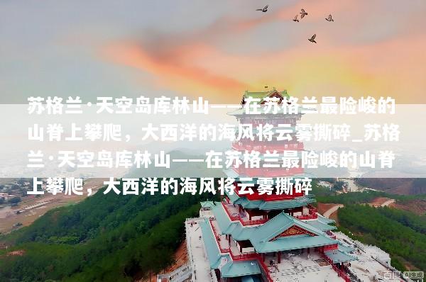 苏格兰·天空岛库林山——在苏格兰最险峻的山脊上攀爬，大西洋的海风将云雾撕碎_苏格兰·天空岛库林山——在苏格兰最险峻的山脊上攀爬，大西洋的海风将云雾撕碎