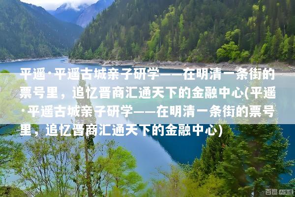 平遥·平遥古城亲子研学——在明清一条街的票号里，追忆晋商汇通天下的金融中心(平遥·平遥古城亲子研学——在明清一条街的票号里，追忆晋商汇通天下的金融中心)